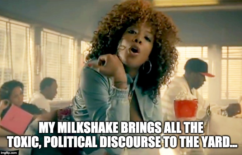 Milkshakes in Politics | MY MILKSHAKE BRINGS ALL THE TOXIC, POLITICAL DISCOURSE TO THE YARD... | image tagged in milkshakes,milkshake,politics,liberal vs conservative,libertarian | made w/ Imgflip meme maker
