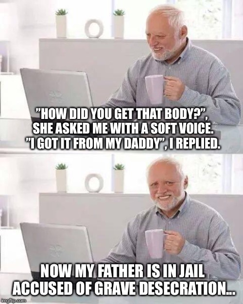 Just hide the pain, Harold! | ”HOW DID YOU GET THAT BODY?”, SHE ASKED ME WITH A SOFT VOICE. ”I GOT IT FROM MY DADDY”, I REPLIED. NOW MY FATHER IS IN JAIL ACCUSED OF GRAVE DESECRATION... | image tagged in memes,hide the pain harold | made w/ Imgflip meme maker