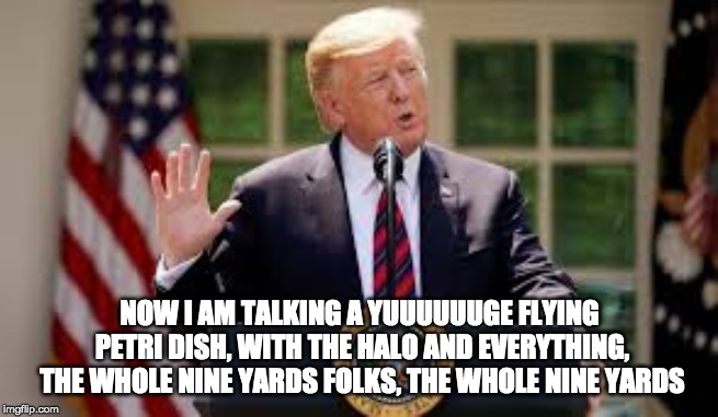 NOW I AM TALKING A YUUUUUUGE FLYING PETRI DISH, WITH THE HALO AND EVERYTHING, THE WHOLE NINE YARDS FOLKS, THE WHOLE NINE YARDS | made w/ Imgflip meme maker