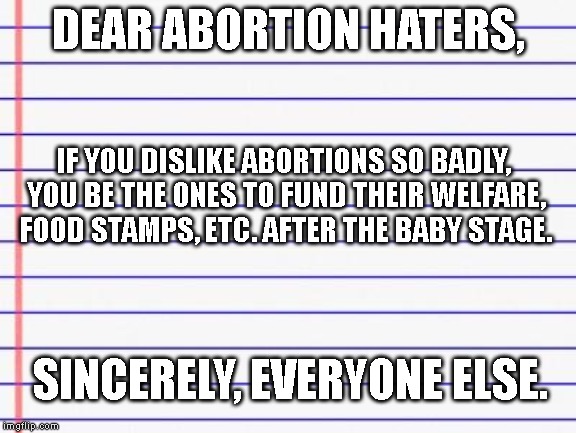 Left or right, if you don't like taxes too high THINK a little bit. | DEAR ABORTION HATERS, IF YOU DISLIKE ABORTIONS SO BADLY, YOU BE THE ONES TO FUND THEIR WELFARE, FOOD STAMPS, ETC. AFTER THE BABY STAGE. SINCERELY, EVERYONE ELSE. | image tagged in honest letter,abortion | made w/ Imgflip meme maker
