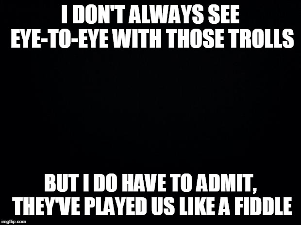 Black background | I DON'T ALWAYS SEE EYE-TO-EYE WITH THOSE TROLLS; BUT I DO HAVE TO ADMIT, THEY'VE PLAYED US LIKE A FIDDLE | image tagged in black background | made w/ Imgflip meme maker