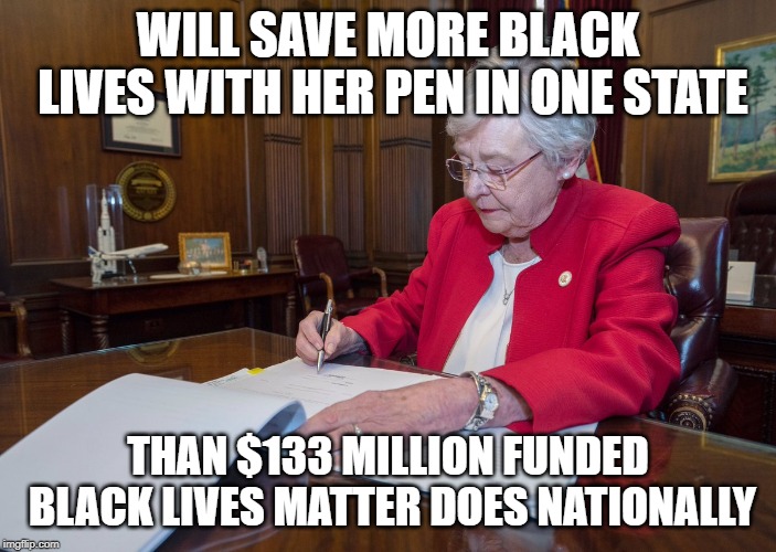 Gov. Kay ivey | WILL SAVE MORE BLACK LIVES WITH HER PEN IN ONE STATE; THAN $133 MILLION FUNDED BLACK LIVES MATTER DOES NATIONALLY | image tagged in gov kay ivey | made w/ Imgflip meme maker