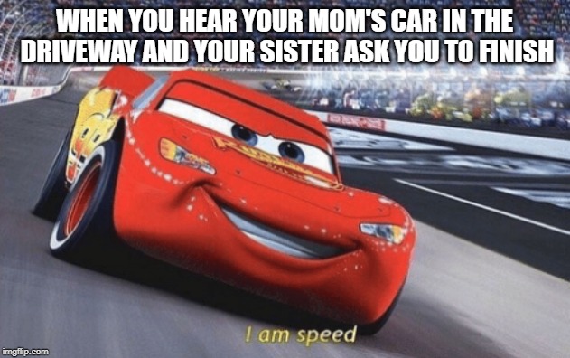 I am speed | WHEN YOU HEAR YOUR MOM'S CAR IN THE DRIVEWAY AND YOUR SISTER ASK YOU TO FINISH | image tagged in i am speed | made w/ Imgflip meme maker