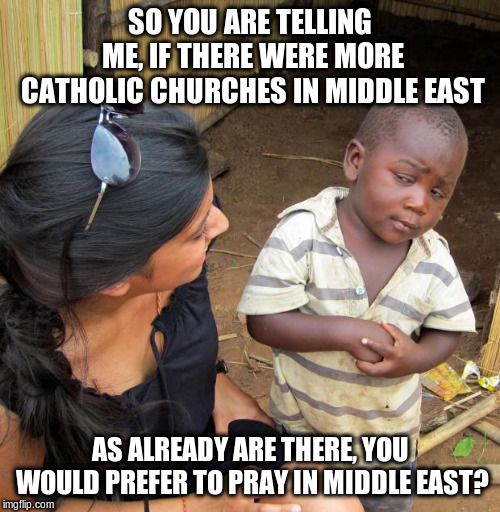 3rd World Sceptical Child | SO YOU ARE TELLING ME, IF THERE WERE MORE CATHOLIC CHURCHES IN MIDDLE EAST AS ALREADY ARE THERE, YOU WOULD PREFER TO PRAY IN MIDDLE EAST? | image tagged in 3rd world sceptical child | made w/ Imgflip meme maker