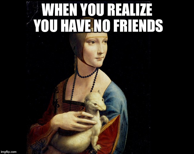 WHEN YOU REALIZE YOU HAVE NO FRIENDS | image tagged in ermine | made w/ Imgflip meme maker