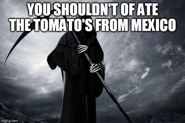 Death | YOU SHOULDN'T OF ATE THE TOMATO'S FROM MEXICO | image tagged in death | made w/ Imgflip meme maker