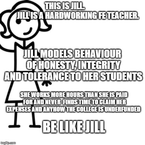 Be like jill  | THIS IS JILL.           





JILL IS A HARDWORKING FE TEACHER. JILL MODELS BEHAVIOUR OF HONESTY, INTEGRITY AND TOLERANCE TO HER STUDENTS; SHE WORKS MORE HOURS THAN SHE IS PAID FOR AND NEVER  FINDS TIME TO CLAIM HER EXPENSES AND ANYHOW THE COLLEGE IS UNDERFUNDED; BE LIKE JILL | image tagged in be like jill | made w/ Imgflip meme maker
