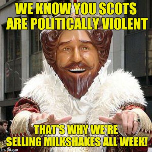 burger king | WE KNOW YOU SCOTS ARE POLITICALLY VIOLENT THAT'S WHY WE'RE SELLING MILKSHAKES ALL WEEK! | image tagged in burger king | made w/ Imgflip meme maker