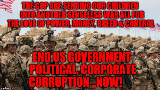 US Military | THE GOP ARE SENDING OUR CHILDREN   INTO ANOTHER SENSELESS WAR ALL FOR THE LOVE OF POWER, MONEY, GREED & CONTROL; END US GOVERNMENT POLITICAL, CORPORATE CORRUPTION...NOW! | image tagged in us military | made w/ Imgflip meme maker