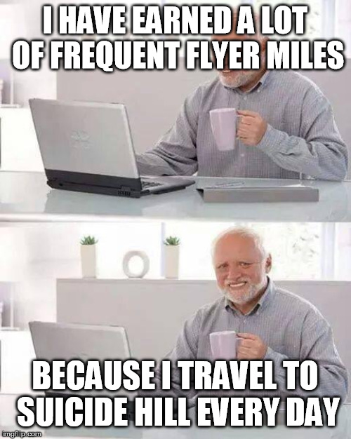 No Pain No Gain | I HAVE EARNED A LOT OF FREQUENT FLYER MILES; BECAUSE I TRAVEL TO SUICIDE HILL EVERY DAY | image tagged in memes,hide the pain harold,funny,funny memes,depression | made w/ Imgflip meme maker
