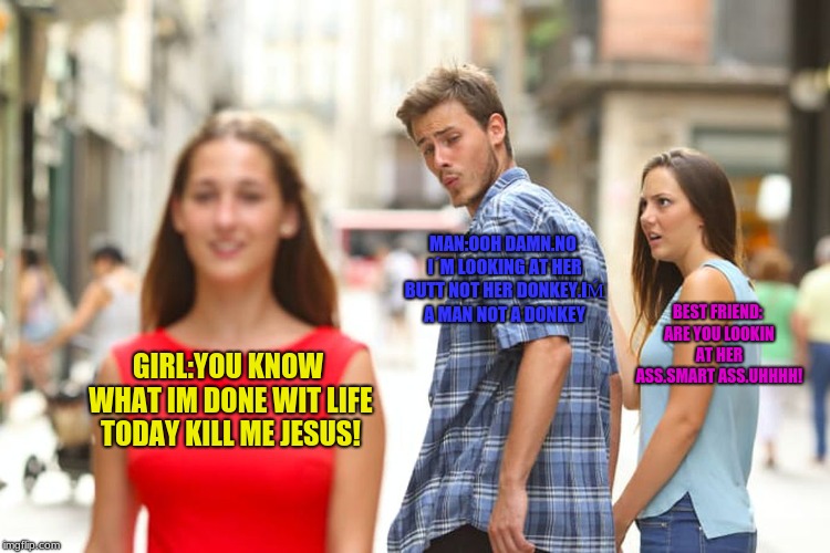 Distracted Boyfriend Meme | MAN:OOH DAMN.NO I´M LOOKING AT HER BUTT NOT HER DONKEY.IḾ A MAN NOT A DONKEY; BEST FRIEND: ARE YOU LOOKIN AT HER ASS.SMART ASS.UHHHH! GIRL:YOU KNOW WHAT IM DONE WIT LIFE TODAY KILL ME JESUS! | image tagged in memes,distracted boyfriend | made w/ Imgflip meme maker