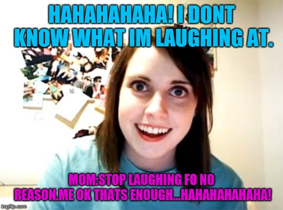 Overly Attached Girlfriend Meme | HAHAHAHAHA! I DONT KNOW WHAT IM LAUGHING AT. MOM:STOP LAUGHING FO NO REASON.ME OK THATS ENOUGH...HAHAHAHAHAHA! | image tagged in memes,overly attached girlfriend | made w/ Imgflip meme maker