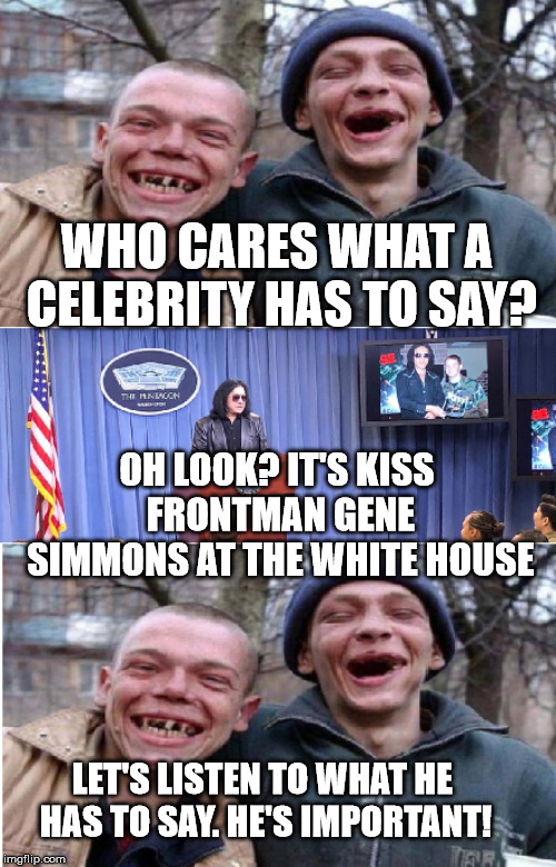 Celebrity opinions | WHO CARES WHAT A CELEBRITY HAS TO SAY? OH LOOK? IT'S KISS FRONTMAN GENE SIMMONS AT THE WHITE HOUSE; LET'S LISTEN TO WHAT HE HAS TO SAY. HE'S IMPORTANT! | image tagged in celebrity opinions | made w/ Imgflip meme maker