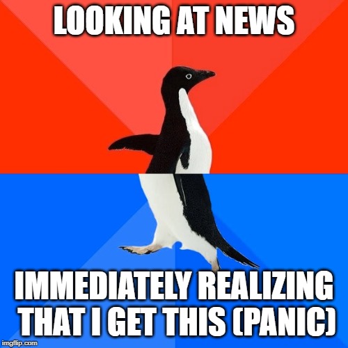 AAAAAAHHHHHHHHHHHHHHHHHHHHHHHHHHHHHHHHHHHHHHHHHHHHHHHHHHHHHHHHHHHHHHHHHHHHHHHHHHHHHHHHHHHHHHHHHHHHHHHHHHHHHHHHHHHHH | LOOKING AT NEWS; IMMEDIATELY REALIZING THAT I GET THIS (PANIC) | image tagged in memes,socially awesome awkward penguin | made w/ Imgflip meme maker