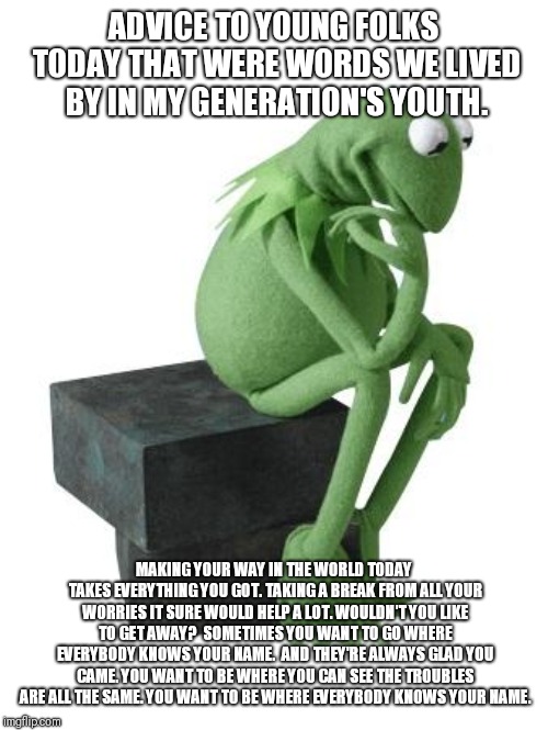 Philosophy Kermit | ADVICE TO YOUNG FOLKS TODAY THAT WERE WORDS WE LIVED BY IN MY GENERATION'S YOUTH. MAKING YOUR WAY IN THE WORLD TODAY TAKES EVERYTHING YOU GOT.
TAKING A BREAK FROM ALL YOUR WORRIES IT SURE WOULD HELP A LOT.
WOULDN'T YOU LIKE TO GET AWAY?

SOMETIMES YOU WANT TO GO WHERE EVERYBODY KNOWS YOUR NAME. 
AND THEY'RE ALWAYS GLAD YOU CAME.
YOU WANT TO BE WHERE YOU CAN SEE THE TROUBLES ARE ALL THE SAME.
YOU WANT TO BE WHERE EVERYBODY KNOWS YOUR NAME. | image tagged in philosophy kermit | made w/ Imgflip meme maker