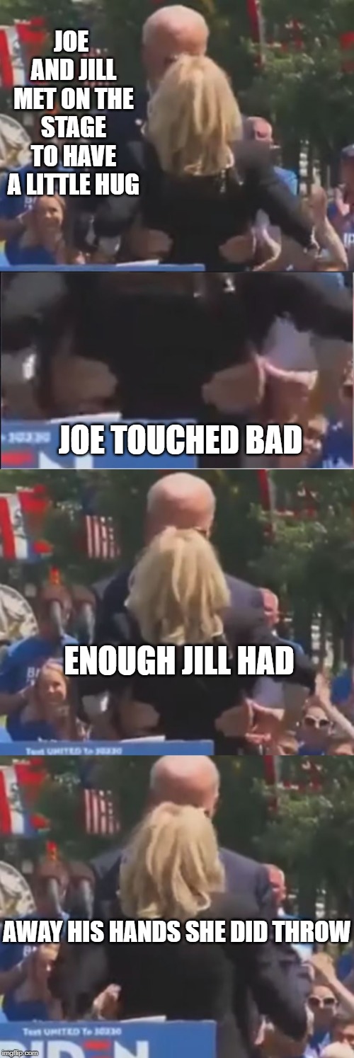 Jill Says No to Bad Touching | JOE AND JILL MET ON THE STAGE TO HAVE A LITTLE HUG; JOE TOUCHED BAD; ENOUGH JILL HAD; AWAY HIS HANDS SHE DID THROW | image tagged in creepy uncle joe,bad touch biden,dnc,herbert the pervert,maga,trump 2020 | made w/ Imgflip meme maker