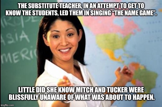 The Name Game | THE SUBSTITUTE TEACHER, IN AN ATTEMPT TO GET TO KNOW THE STUDENTS, LED THEM IN SINGING “THE NAME GAME”. LITTLE DID SHE KNOW MITCH AND TUCKER WERE BLISSFULLY UNAWARE OF WHAT WAS ABOUT TO HAPPEN. | image tagged in teacher,play on words,name game,memes,school | made w/ Imgflip meme maker