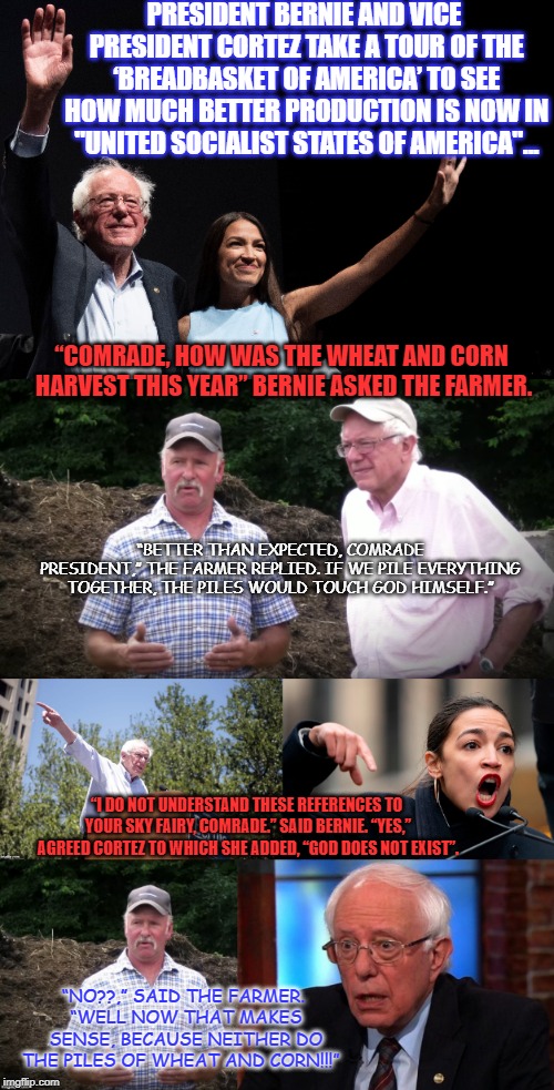 Socialism's a bit long in the tooth... | PRESIDENT BERNIE AND VICE PRESIDENT CORTEZ TAKE A TOUR OF THE ‘BREADBASKET OF AMERICA’ TO SEE HOW MUCH BETTER PRODUCTION IS NOW IN "UNITED SOCIALIST STATES OF AMERICA"... “COMRADE, HOW WAS THE WHEAT AND CORN HARVEST THIS YEAR” BERNIE ASKED THE FARMER. “BETTER THAN EXPECTED, COMRADE PRESIDENT,” THE FARMER REPLIED. IF WE PILE EVERYTHING TOGETHER, THE PILES WOULD TOUCH GOD HIMSELF.”; “I DO NOT UNDERSTAND THESE REFERENCES TO YOUR SKY FAIRY, COMRADE.” SAID BERNIE. “YES,” AGREED CORTEZ TO WHICH SHE ADDED, “GOD DOES NOT EXIST”. “NO??,” SAID THE FARMER. “WELL NOW THAT MAKES SENSE, BECAUSE NEITHER DO THE PILES OF WHEAT AND CORN!!!” | image tagged in bernie sanders,aoc,crazy alexandria ocasio-cortez,democratic socialism,communism | made w/ Imgflip meme maker