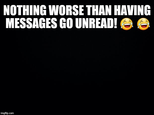 Black background | NOTHING WORSE THAN HAVING MESSAGES GO UNREAD! 😂 😂 | image tagged in black background | made w/ Imgflip meme maker