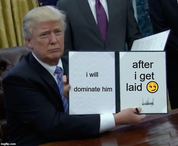 Trump Bill Signing Meme | i will dominate him; after i get laid 😏 | image tagged in memes,trump bill signing | made w/ Imgflip meme maker