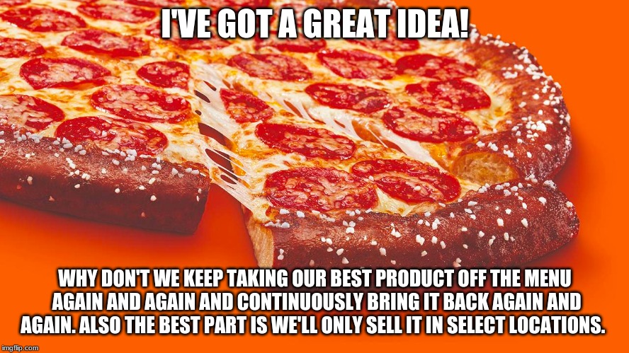 dumb idea | I'VE GOT A GREAT IDEA! WHY DON'T WE KEEP TAKING OUR BEST PRODUCT OFF THE MENU AGAIN AND AGAIN AND CONTINUOUSLY BRING IT BACK AGAIN AND AGAIN. ALSO THE BEST PART IS WE'LL ONLY SELL IT IN SELECT LOCATIONS. | image tagged in pizza,food,fast food,stupidity | made w/ Imgflip meme maker