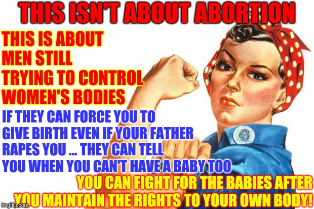 There Has NEVER Been A Law Governing A Man's Body. They Are Trying To Force You To Give Birth Even If Your Father Rapes You | THIS ISN'T ABOUT ABORTION; THIS IS ABOUT MEN STILL TRYING TO CONTROL WOMEN'S BODIES; IF THEY CAN FORCE YOU TO GIVE BIRTH EVEN IF YOUR FATHER RAPES YOU ... THEY CAN TELL YOU WHEN YOU CAN'T HAVE A BABY TOO; YOU CAN FIGHT FOR THE BABIES AFTER YOU MAINTAIN THE RIGHTS TO YOUR OWN BODY! | image tagged in women rights,wrong,you're doing it wrong,go fuck yourself,abortion,memes | made w/ Imgflip meme maker
