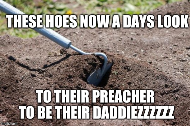 garden hoe | THESE HOES NOW A DAYS LOOK; TO THEIR PREACHER TO BE THEIR DADDIEZZZZZZ | image tagged in garden hoe | made w/ Imgflip meme maker