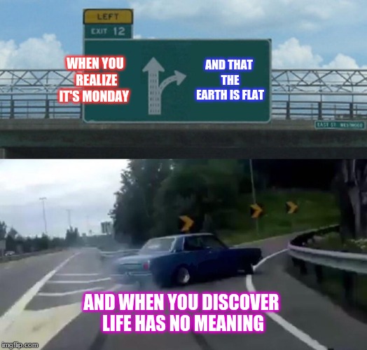 Left Exit 12 Off Ramp Meme | WHEN YOU REALIZE IT'S MONDAY; AND THAT THE EARTH IS FLAT; AND WHEN YOU DISCOVER LIFE HAS NO MEANING | image tagged in memes,left exit 12 off ramp | made w/ Imgflip meme maker