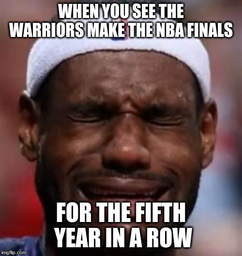 Lebron Crying | WHEN YOU SEE THE WARRIORS MAKE THE NBA FINALS; FOR THE FIFTH YEAR IN A ROW | image tagged in lebron crying | made w/ Imgflip meme maker