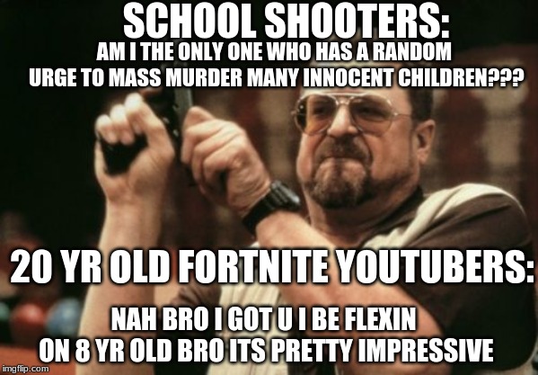 Am I The Only One Around Here | SCHOOL SHOOTERS:; AM I THE ONLY ONE WHO HAS A RANDOM URGE TO MASS MURDER MANY INNOCENT CHILDREN??? 20 YR OLD FORTNITE YOUTUBERS:; NAH BRO I GOT U I BE FLEXIN ON 8 YR OLD BRO ITS PRETTY IMPRESSIVE | image tagged in memes,am i the only one around here | made w/ Imgflip meme maker