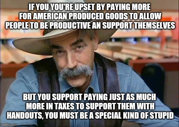 Sam Elliott special kind of stupid | IF YOU YOU'RE UPSET BY PAYING MORE FOR AMERICAN PRODUCED GOODS TO ALLOW PEOPLE TO BE PRODUCTIVE AN SUPPORT THEMSELVES; BUT YOU SUPPORT PAYING JUST AS MUCH MORE IN TAXES TO SUPPORT THEM WITH HANDOUTS, YOU MUST BE A SPECIAL KIND OF STUPID | image tagged in sam elliott special kind of stupid,memes | made w/ Imgflip meme maker