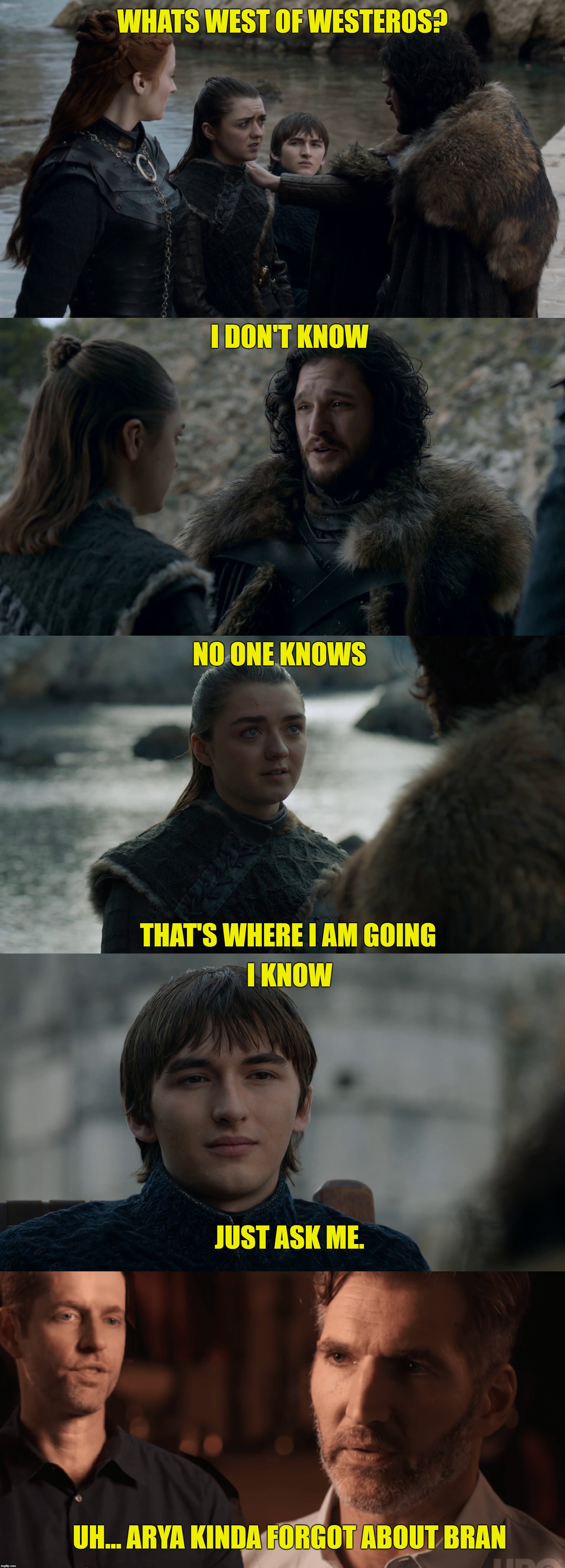 WHATS WEST OF WESTEROS? I DON'T KNOW; NO ONE KNOWS; THAT'S WHERE I AM GOING; I KNOW; JUST ASK ME. UH... ARYA KINDA FORGOT ABOUT BRAN | image tagged in game of thrones | made w/ Imgflip meme maker