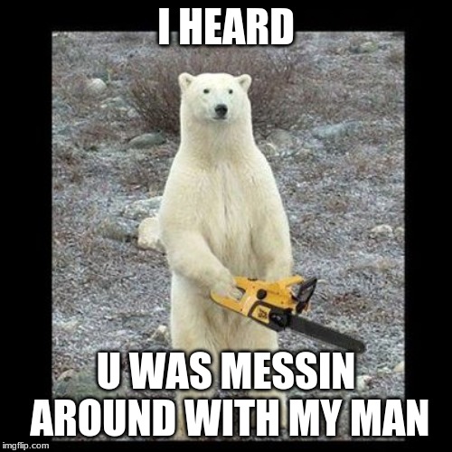 Chainsaw Bear Meme | I HEARD; U WAS MESSIN AROUND WITH MY MAN | image tagged in memes,chainsaw bear | made w/ Imgflip meme maker