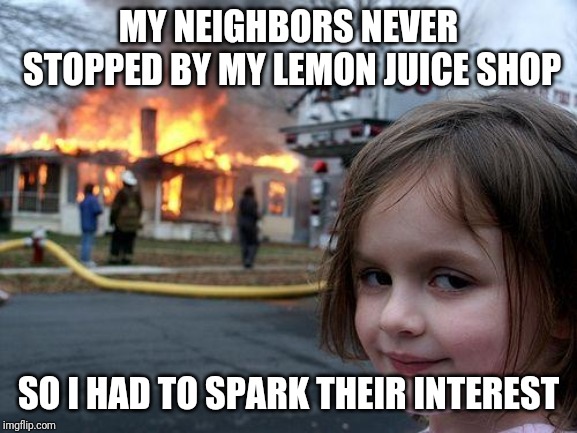 Literally | MY NEIGHBORS NEVER STOPPED BY MY LEMON JUICE SHOP; SO I HAD TO SPARK THEIR INTEREST | image tagged in memes,disaster girl | made w/ Imgflip meme maker