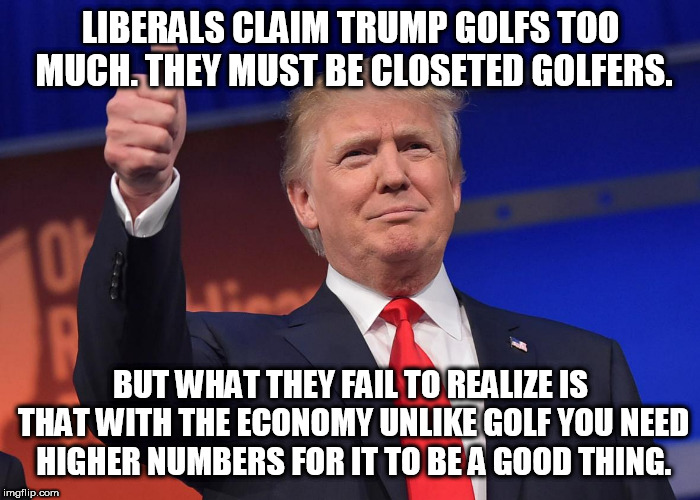 donald trump | LIBERALS CLAIM TRUMP GOLFS TOO MUCH. THEY MUST BE CLOSETED GOLFERS. BUT WHAT THEY FAIL TO REALIZE IS THAT WITH THE ECONOMY UNLIKE GOLF YOU NEED HIGHER NUMBERS FOR IT TO BE A GOOD THING. | image tagged in donald trump,liberals problem,economy | made w/ Imgflip meme maker