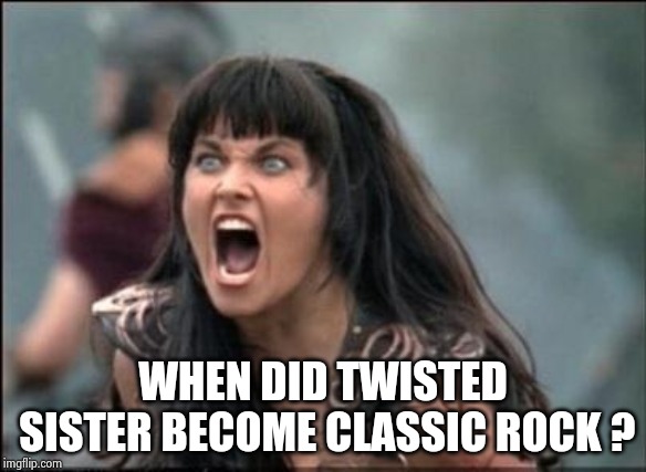 . . . and Poison and Motley Crue . . . | WHEN DID TWISTED SISTER BECOME CLASSIC ROCK ? | image tagged in angry xena,bad music,x x everywhere,tall hair dude,pretty boy | made w/ Imgflip meme maker
