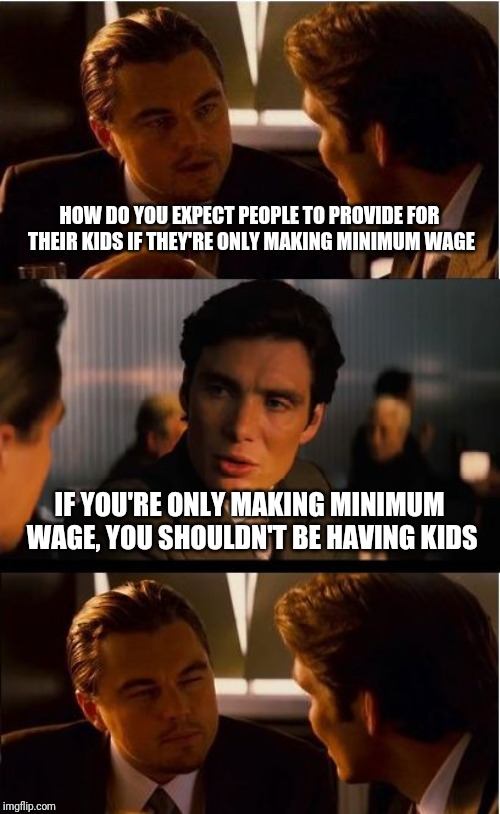 Inception Meme | HOW DO YOU EXPECT PEOPLE TO PROVIDE FOR THEIR KIDS IF THEY'RE ONLY MAKING MINIMUM WAGE; IF YOU'RE ONLY MAKING MINIMUM WAGE, YOU SHOULDN'T BE HAVING KIDS | image tagged in memes,inception | made w/ Imgflip meme maker