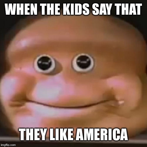 The Almighty Loaf | WHEN THE KIDS SAY THAT; THEY LIKE AMERICA | image tagged in the almighty loaf | made w/ Imgflip meme maker