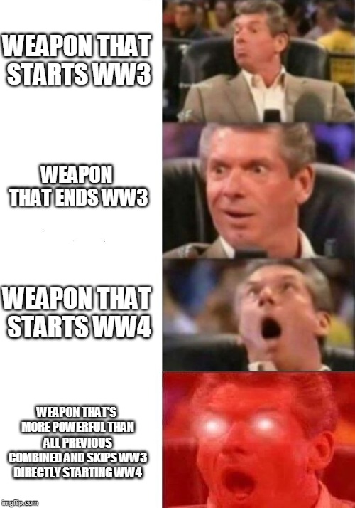 Doomsday Vince | WEAPON THAT STARTS WW3; WEAPON THAT ENDS WW3; WEAPON THAT STARTS WW4; WEAPON THAT'S MORE POWERFUL THAN ALL PREVIOUS COMBINED AND SKIPS WW3 DIRECTLY STARTING WW4 | image tagged in mr mcmahon reaction,ww3,nuclear bomb mind blown,world war z meme,end of the world meme,world peace | made w/ Imgflip meme maker