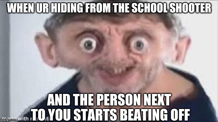 WHEN UR HIDING FROM THE SCHOOL SHOOTER; AND THE PERSON NEXT TO YOU STARTS BEATING OFF | image tagged in memes | made w/ Imgflip meme maker