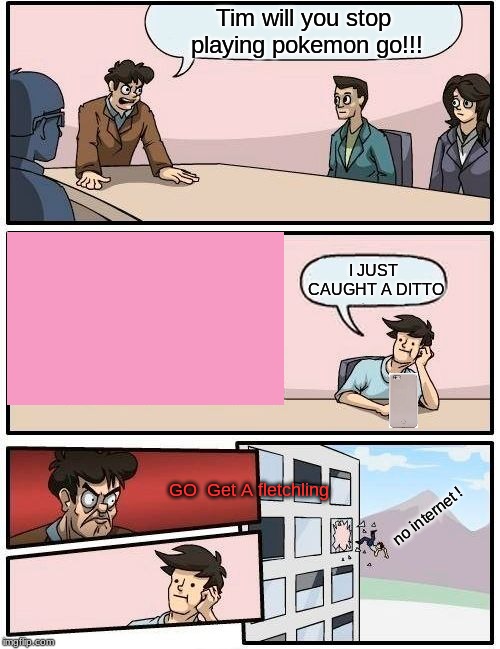 Boardroom Meeting Suggestion Meme | Tim will you stop playing pokemon go!!! I JUST CAUGHT A DITTO; GO  Get A fletchling; no internet ! | image tagged in memes,boardroom meeting suggestion | made w/ Imgflip meme maker