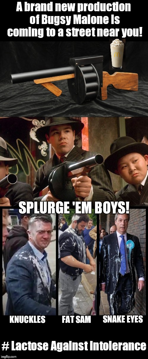 We could have been anything we wanted to be. We're the very best at being bad! |  A brand new production of Bugsy Malone is coming to a street near you! SPLURGE 'EM BOYS! KNUCKLES; FAT SAM; SNAKE EYES; # Lactose Against Intolerance | image tagged in splurge gun,lactose intolerant,antifa,tommy robinson,nigel farage,milkshake | made w/ Imgflip meme maker