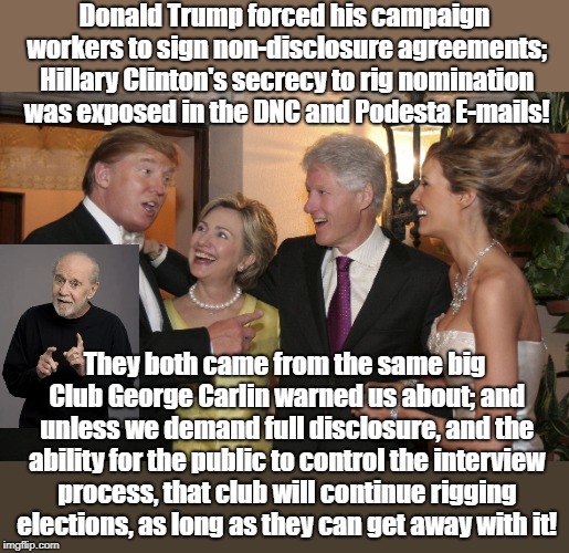 Trump Clinton | Donald Trump forced his campaign workers to sign non-disclosure agreements; Hillary Clinton's secrecy to rig nomination was exposed in the DNC and Podesta E-mails! They both came from the same big Club George Carlin warned us about; and unless we demand full disclosure, and the ability for the public to control the interview process, that club will continue rigging elections, as long as they can get away with it! | image tagged in trump clinton | made w/ Imgflip meme maker