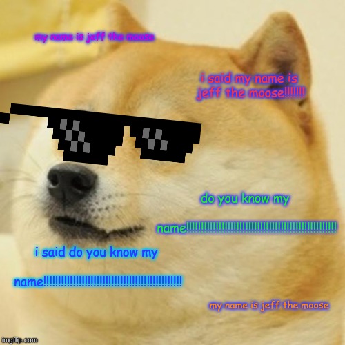 Doge Meme | my name is jeff the moose; i said my name is jeff the moose!!!!!!! do you know my name!!!!!!!!!!!!!!!!!!!!!!!!!!!!!!!!!!!!!!!!!!!!!!!!!!! i said do you know my name!!!!!!!!!!!!!!!!!!!!!!!!!!!!!!!!!!!!!!!!!!!!!!! my name is jeff the moose | image tagged in memes,doge | made w/ Imgflip meme maker