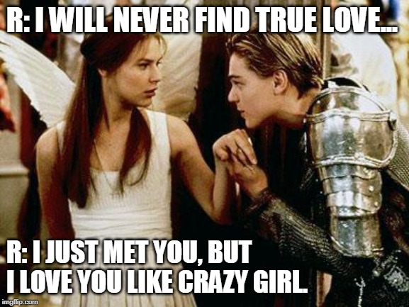 romeo and juliet |  R: I WILL NEVER FIND TRUE LOVE... R: I JUST MET YOU, BUT I LOVE YOU LIKE CRAZY GIRL. | image tagged in romeo and juliet | made w/ Imgflip meme maker