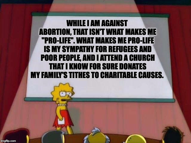 Pro-Life | WHILE I AM AGAINST ABORTION, THAT ISN'T WHAT MAKES ME "PRO-LIFE". WHAT MAKES ME PRO-LIFE IS MY SYMPATHY FOR REFUGEES AND POOR PEOPLE, AND I ATTEND A CHURCH THAT I KNOW FOR SURE DONATES MY FAMILY'S TITHES TO CHARITABLE CAUSES. | image tagged in lisa simpson's presentation,memes,politics,pro life,abortion | made w/ Imgflip meme maker