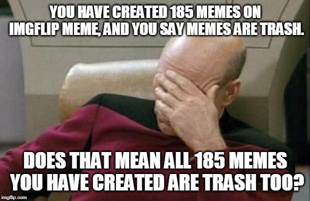 Captain Picard Facepalm Meme | YOU HAVE CREATED 185 MEMES ON IMGFLIP MEME, AND YOU SAY MEMES ARE TRASH. DOES THAT MEAN ALL 185 MEMES YOU HAVE CREATED ARE TRASH TOO? | image tagged in memes,captain picard facepalm | made w/ Imgflip meme maker