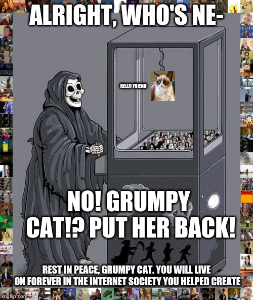 Grim Reaper Claw Machine | ALRIGHT, WHO'S NE-; HELLO FRIEND; NO! GRUMPY CAT!? PUT HER BACK! REST IN PEACE, GRUMPY CAT. YOU WILL LIVE ON FOREVER IN THE INTERNET SOCIETY YOU HELPED CREATE | image tagged in grim reaper claw machine | made w/ Imgflip meme maker
