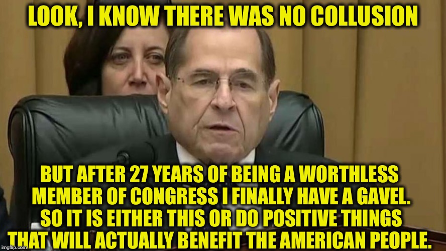 Rep. Jerry Nadler | LOOK, I KNOW THERE WAS NO COLLUSION; BUT AFTER 27 YEARS OF BEING A WORTHLESS MEMBER OF CONGRESS I FINALLY HAVE A GAVEL. SO IT IS EITHER THIS OR DO POSITIVE THINGS THAT WILL ACTUALLY BENEFIT THE AMERICAN PEOPLE. | image tagged in rep jerry nadler,democrat congressmen | made w/ Imgflip meme maker
