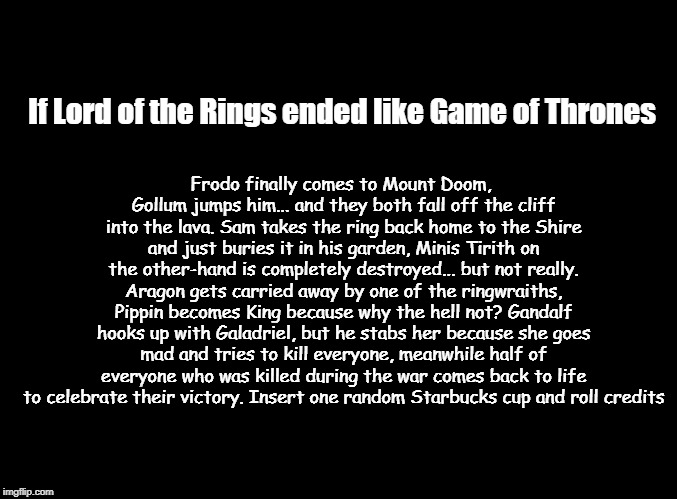 Game of thrones ending meme | Frodo finally comes to Mount Doom, Gollum jumps him... and they both fall off the cliff into the lava. Sam takes the ring back home to the Shire and just buries it in his garden, Minis Tirith on the other-hand is completely destroyed... but not really. Aragon gets carried away by one of the ringwraiths, Pippin becomes King because why the hell not? Gandalf hooks up with Galadriel, but he stabs her because she goes mad and tries to kill everyone, meanwhile half of everyone who was killed during the war comes back to life to celebrate their victory. Insert one random Starbucks cup and roll credits; If Lord of the Rings ended like Game of Thrones | image tagged in game of thrones,got,lord of the rings,memes,funny memes | made w/ Imgflip meme maker